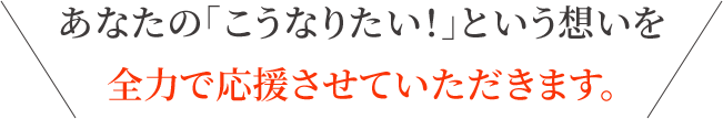あなたの「こうなりたい!」という想いを全力で応援させていただきます。