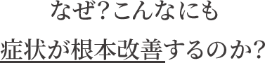 なぜ?こんなにも症状が根本改善するのか?